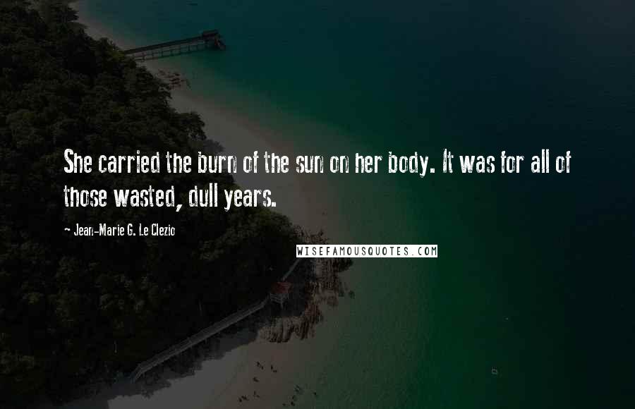 Jean-Marie G. Le Clezio Quotes: She carried the burn of the sun on her body. It was for all of those wasted, dull years.