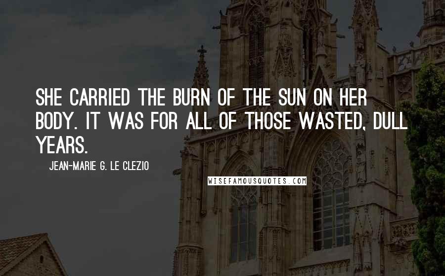 Jean-Marie G. Le Clezio Quotes: She carried the burn of the sun on her body. It was for all of those wasted, dull years.