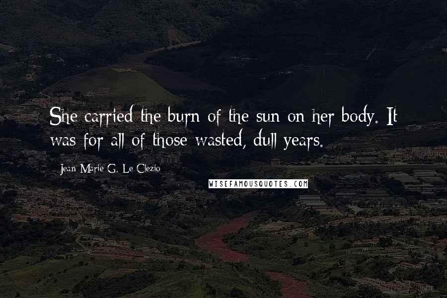 Jean-Marie G. Le Clezio Quotes: She carried the burn of the sun on her body. It was for all of those wasted, dull years.