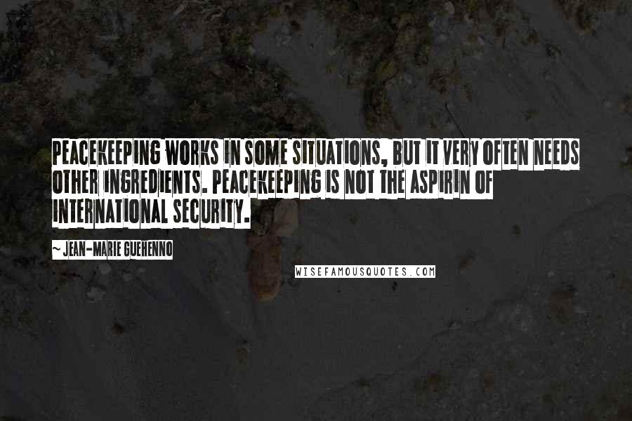 Jean-Marie Guehenno Quotes: Peacekeeping works in some situations, but it very often needs other ingredients. Peacekeeping is not the aspirin of international security.