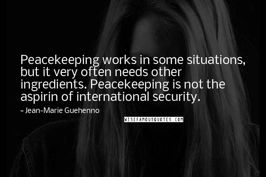 Jean-Marie Guehenno Quotes: Peacekeeping works in some situations, but it very often needs other ingredients. Peacekeeping is not the aspirin of international security.