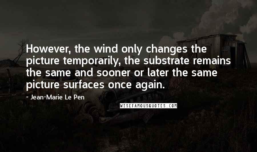 Jean-Marie Le Pen Quotes: However, the wind only changes the picture temporarily, the substrate remains the same and sooner or later the same picture surfaces once again.