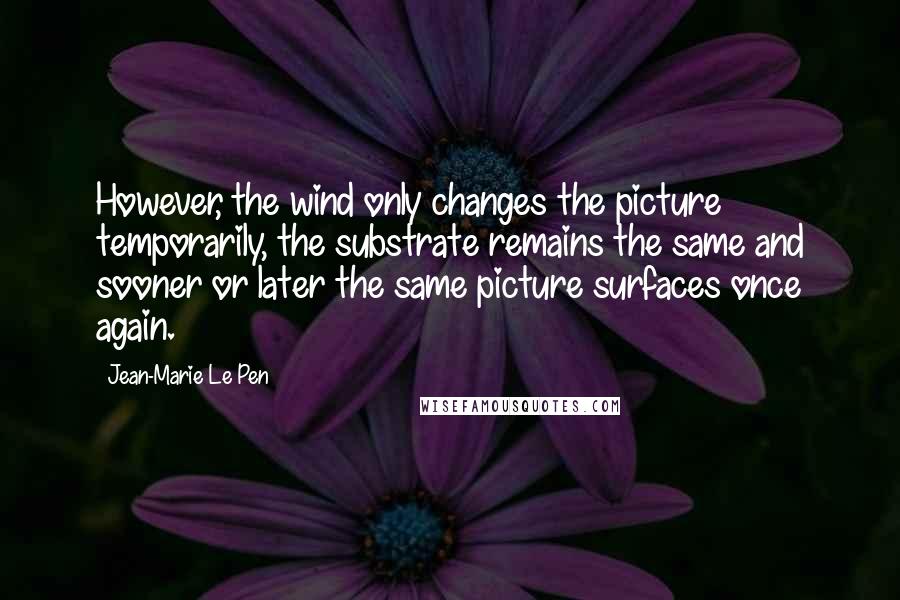 Jean-Marie Le Pen Quotes: However, the wind only changes the picture temporarily, the substrate remains the same and sooner or later the same picture surfaces once again.