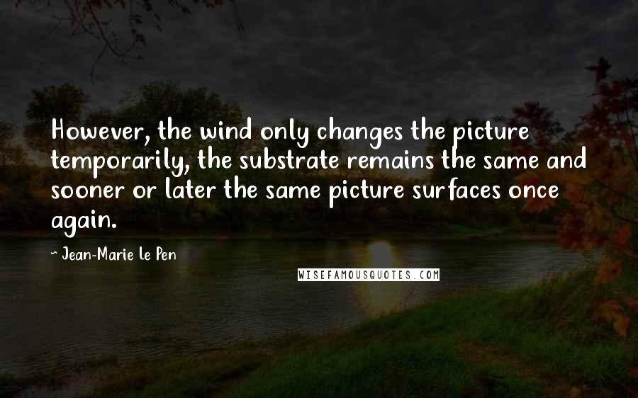 Jean-Marie Le Pen Quotes: However, the wind only changes the picture temporarily, the substrate remains the same and sooner or later the same picture surfaces once again.