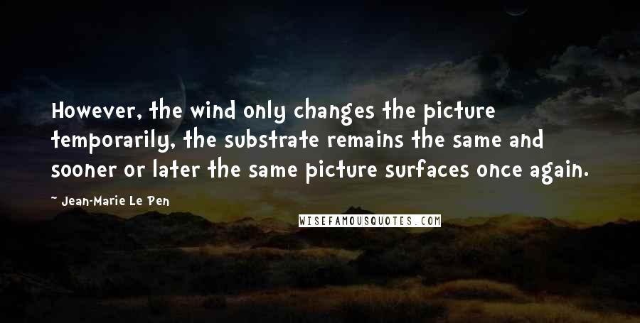 Jean-Marie Le Pen Quotes: However, the wind only changes the picture temporarily, the substrate remains the same and sooner or later the same picture surfaces once again.