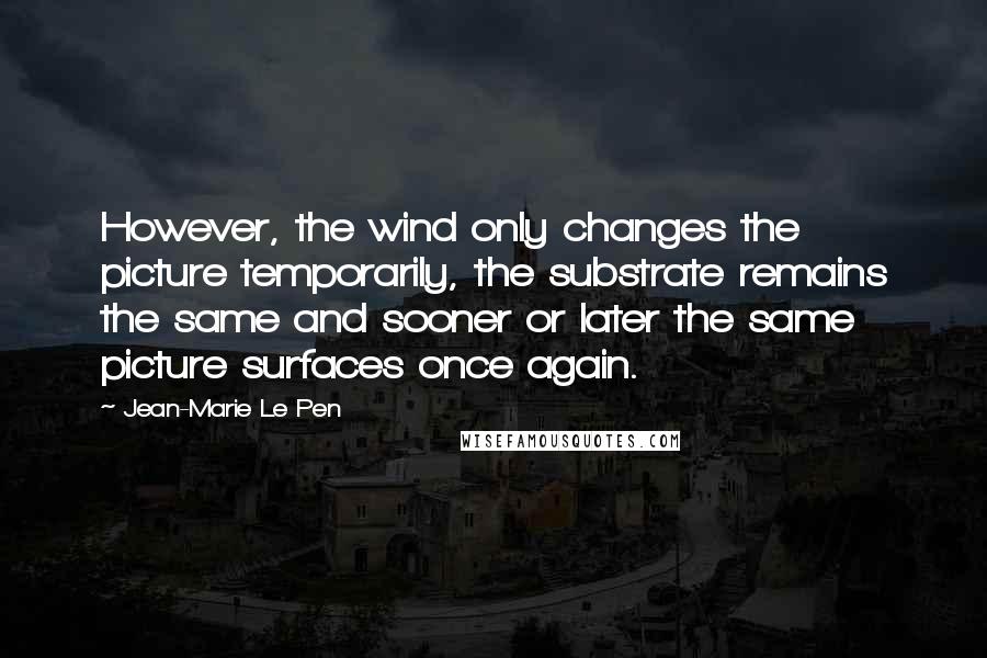 Jean-Marie Le Pen Quotes: However, the wind only changes the picture temporarily, the substrate remains the same and sooner or later the same picture surfaces once again.