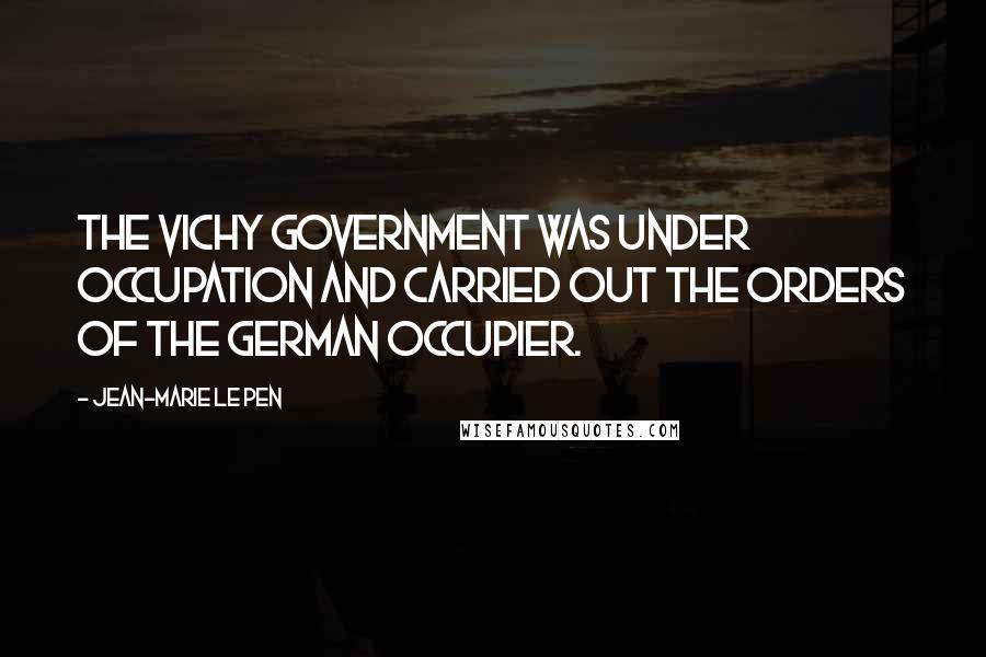 Jean-Marie Le Pen Quotes: The Vichy government was under occupation and carried out the orders of the German occupier.