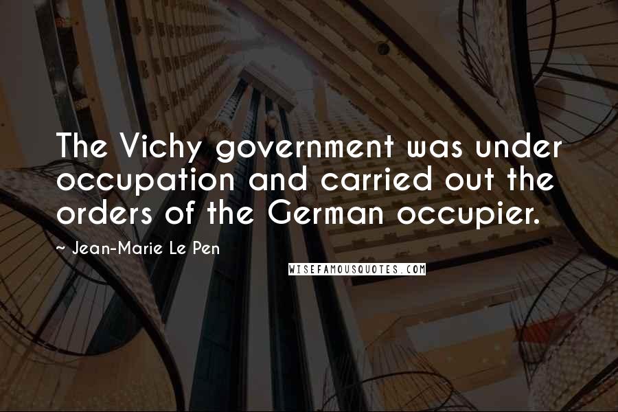 Jean-Marie Le Pen Quotes: The Vichy government was under occupation and carried out the orders of the German occupier.