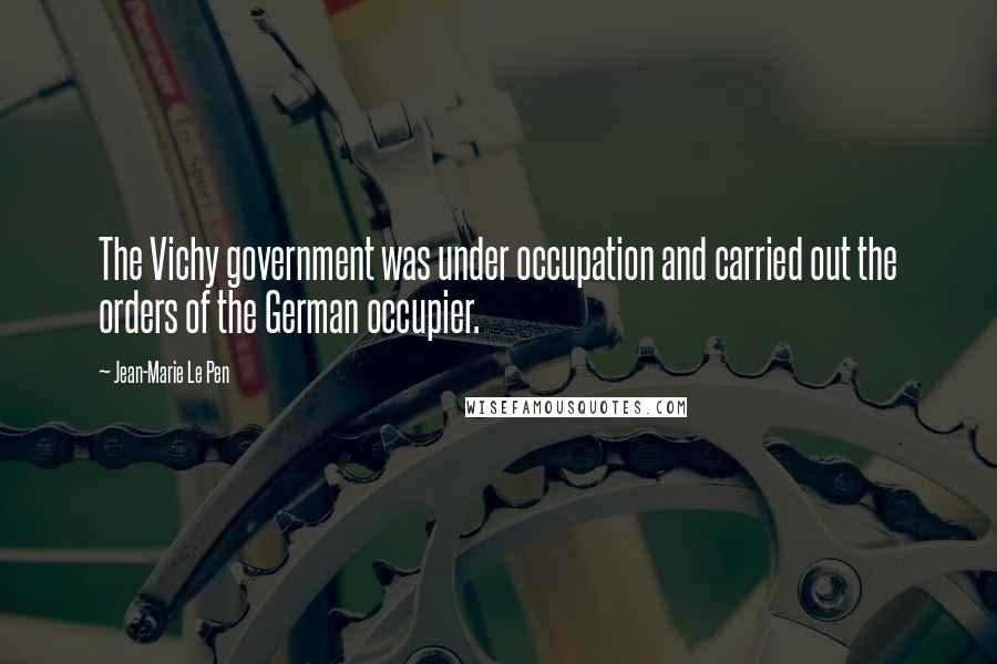 Jean-Marie Le Pen Quotes: The Vichy government was under occupation and carried out the orders of the German occupier.