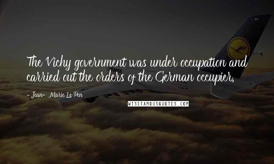 Jean-Marie Le Pen Quotes: The Vichy government was under occupation and carried out the orders of the German occupier.