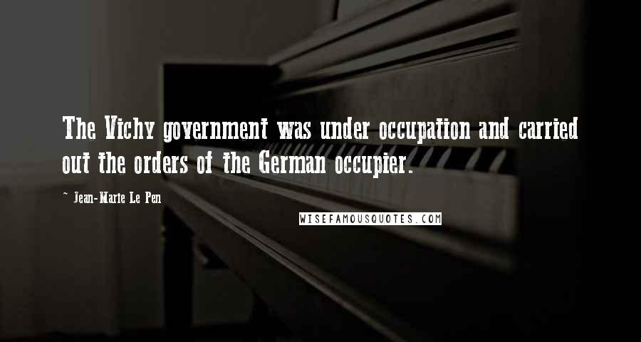 Jean-Marie Le Pen Quotes: The Vichy government was under occupation and carried out the orders of the German occupier.