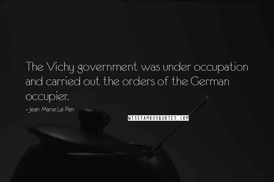 Jean-Marie Le Pen Quotes: The Vichy government was under occupation and carried out the orders of the German occupier.