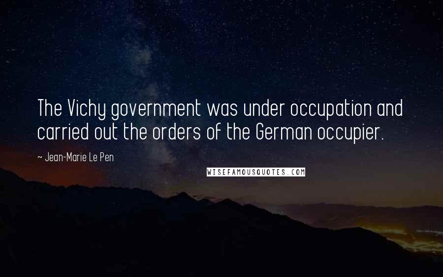 Jean-Marie Le Pen Quotes: The Vichy government was under occupation and carried out the orders of the German occupier.