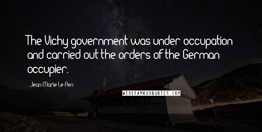 Jean-Marie Le Pen Quotes: The Vichy government was under occupation and carried out the orders of the German occupier.