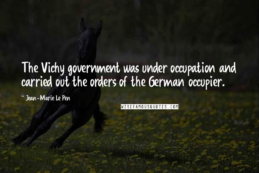 Jean-Marie Le Pen Quotes: The Vichy government was under occupation and carried out the orders of the German occupier.