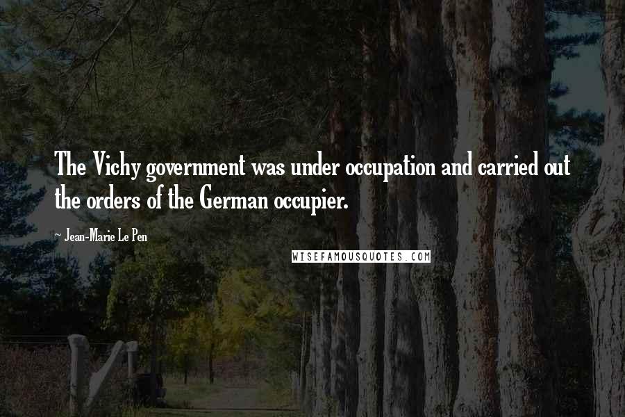 Jean-Marie Le Pen Quotes: The Vichy government was under occupation and carried out the orders of the German occupier.