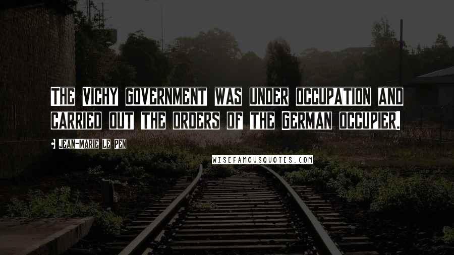 Jean-Marie Le Pen Quotes: The Vichy government was under occupation and carried out the orders of the German occupier.