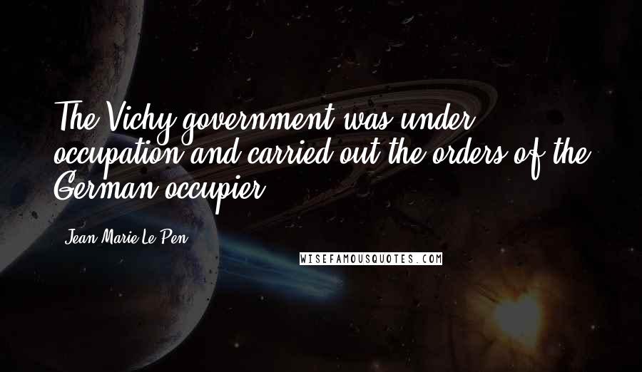 Jean-Marie Le Pen Quotes: The Vichy government was under occupation and carried out the orders of the German occupier.