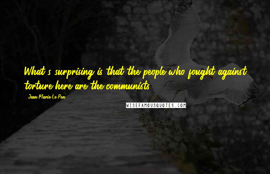 Jean-Marie Le Pen Quotes: What's surprising is that the people who fought against torture here are the communists.