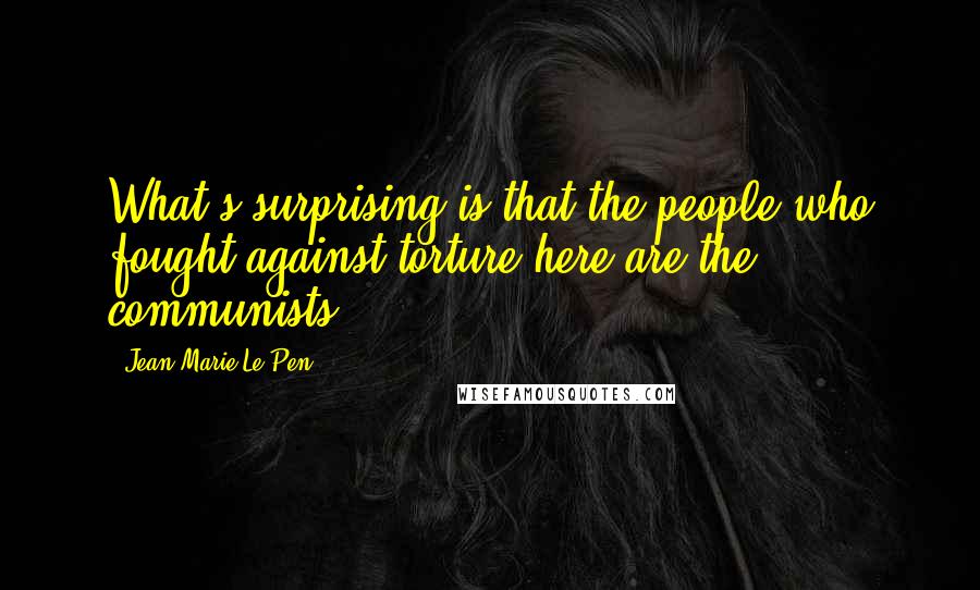 Jean-Marie Le Pen Quotes: What's surprising is that the people who fought against torture here are the communists.