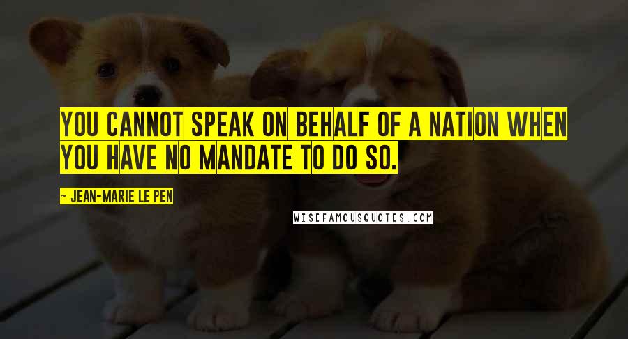 Jean-Marie Le Pen Quotes: You cannot speak on behalf of a nation when you have no mandate to do so.