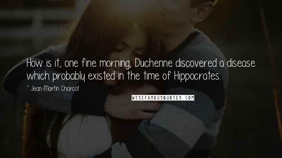 Jean-Martin Charcot Quotes: How is it, one fine morning, Duchenne discovered a disease which probably existed in the time of Hippocrates.