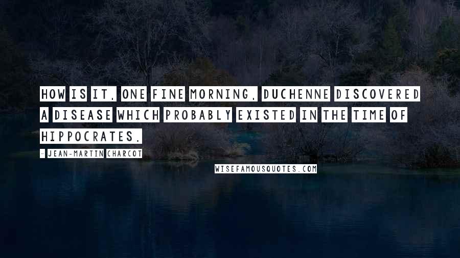 Jean-Martin Charcot Quotes: How is it, one fine morning, Duchenne discovered a disease which probably existed in the time of Hippocrates.