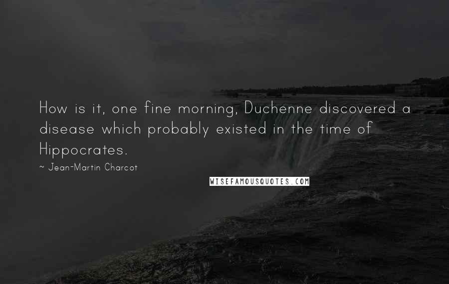 Jean-Martin Charcot Quotes: How is it, one fine morning, Duchenne discovered a disease which probably existed in the time of Hippocrates.