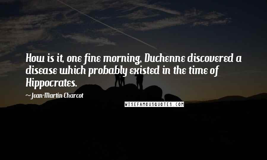 Jean-Martin Charcot Quotes: How is it, one fine morning, Duchenne discovered a disease which probably existed in the time of Hippocrates.