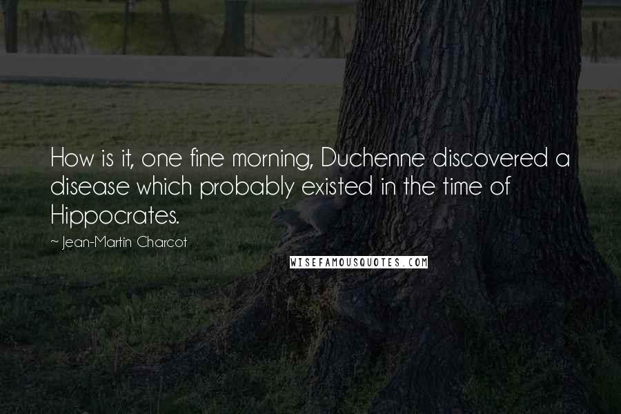 Jean-Martin Charcot Quotes: How is it, one fine morning, Duchenne discovered a disease which probably existed in the time of Hippocrates.