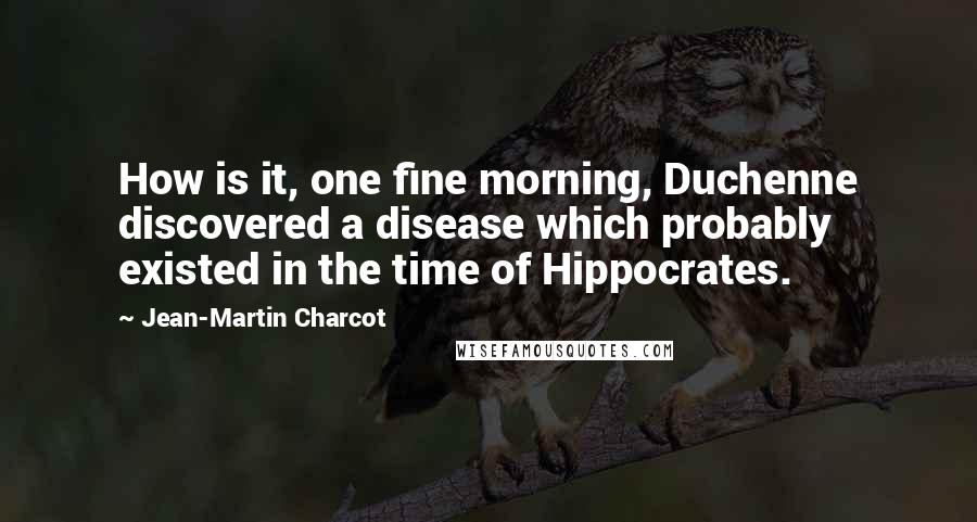 Jean-Martin Charcot Quotes: How is it, one fine morning, Duchenne discovered a disease which probably existed in the time of Hippocrates.