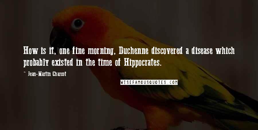 Jean-Martin Charcot Quotes: How is it, one fine morning, Duchenne discovered a disease which probably existed in the time of Hippocrates.