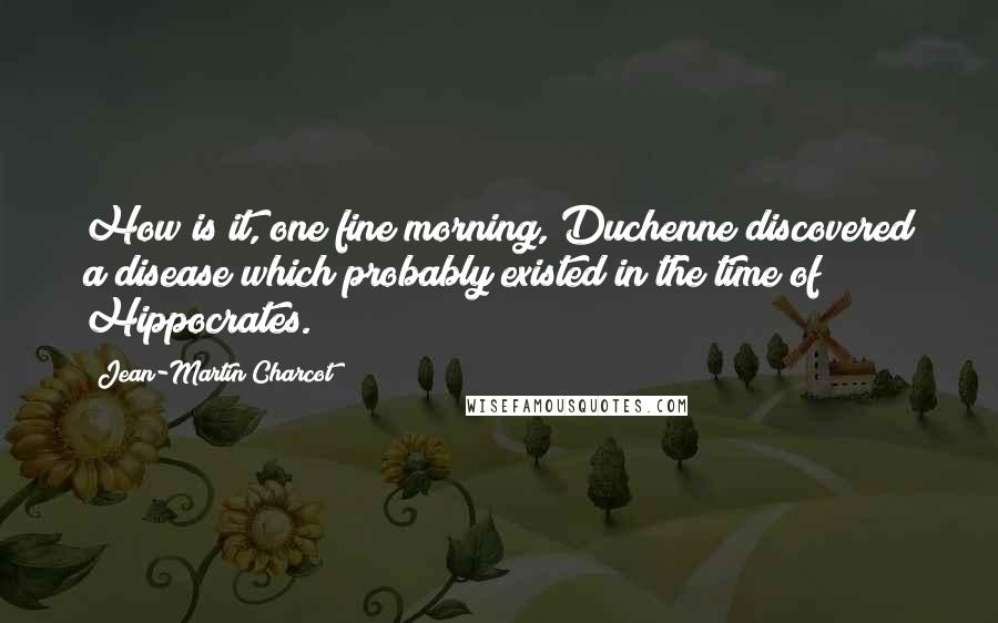 Jean-Martin Charcot Quotes: How is it, one fine morning, Duchenne discovered a disease which probably existed in the time of Hippocrates.