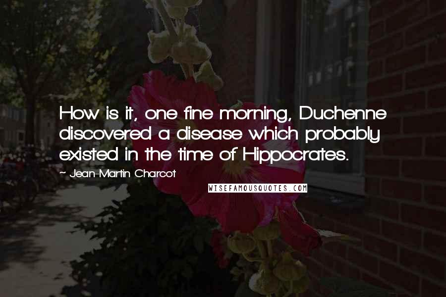 Jean-Martin Charcot Quotes: How is it, one fine morning, Duchenne discovered a disease which probably existed in the time of Hippocrates.