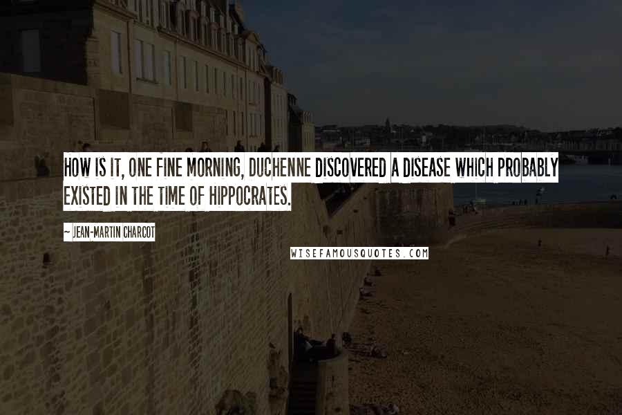 Jean-Martin Charcot Quotes: How is it, one fine morning, Duchenne discovered a disease which probably existed in the time of Hippocrates.