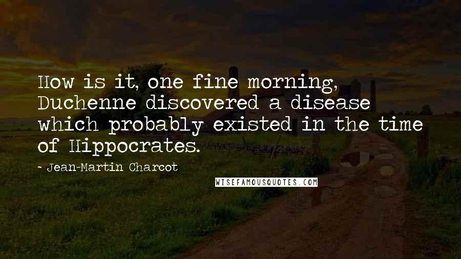 Jean-Martin Charcot Quotes: How is it, one fine morning, Duchenne discovered a disease which probably existed in the time of Hippocrates.