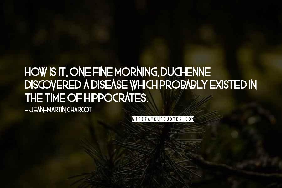 Jean-Martin Charcot Quotes: How is it, one fine morning, Duchenne discovered a disease which probably existed in the time of Hippocrates.