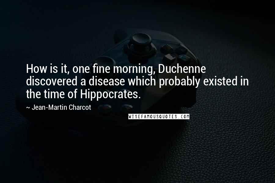 Jean-Martin Charcot Quotes: How is it, one fine morning, Duchenne discovered a disease which probably existed in the time of Hippocrates.