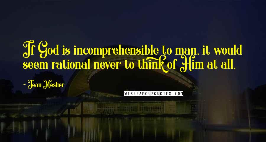 Jean Meslier Quotes: If God is incomprehensible to man, it would seem rational never to think of Him at all.