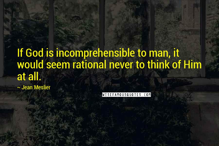 Jean Meslier Quotes: If God is incomprehensible to man, it would seem rational never to think of Him at all.