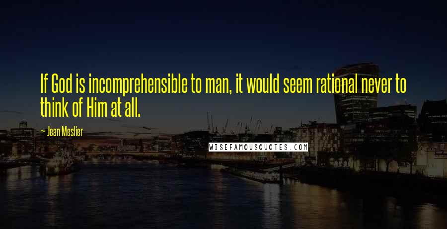 Jean Meslier Quotes: If God is incomprehensible to man, it would seem rational never to think of Him at all.