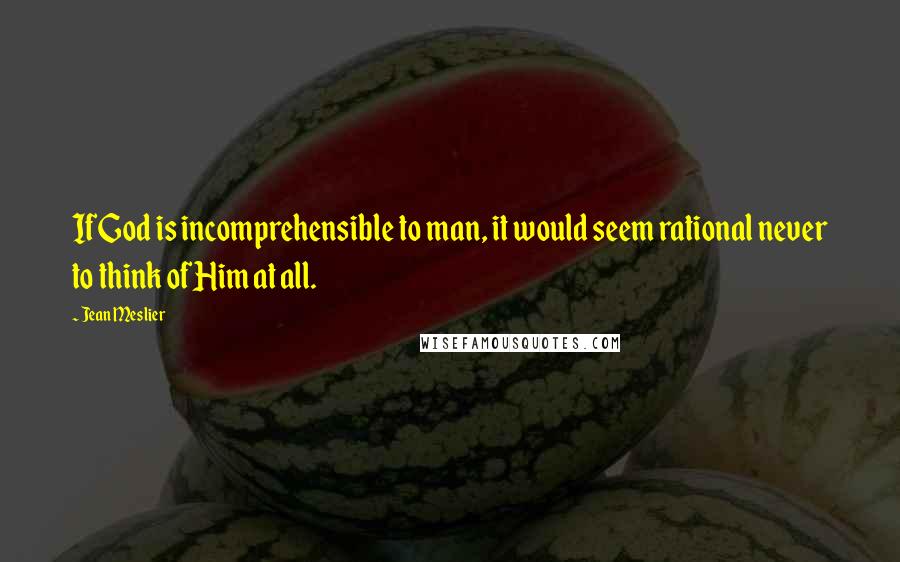 Jean Meslier Quotes: If God is incomprehensible to man, it would seem rational never to think of Him at all.