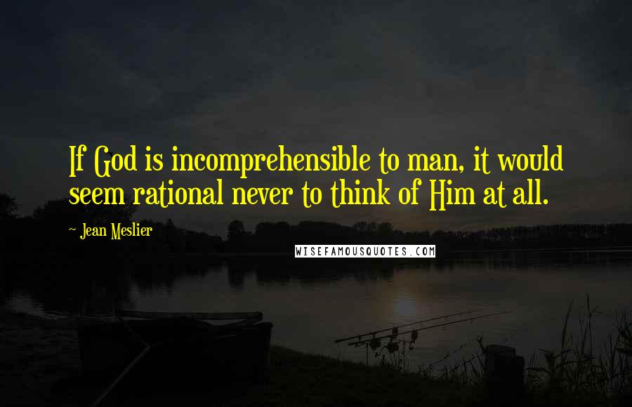 Jean Meslier Quotes: If God is incomprehensible to man, it would seem rational never to think of Him at all.