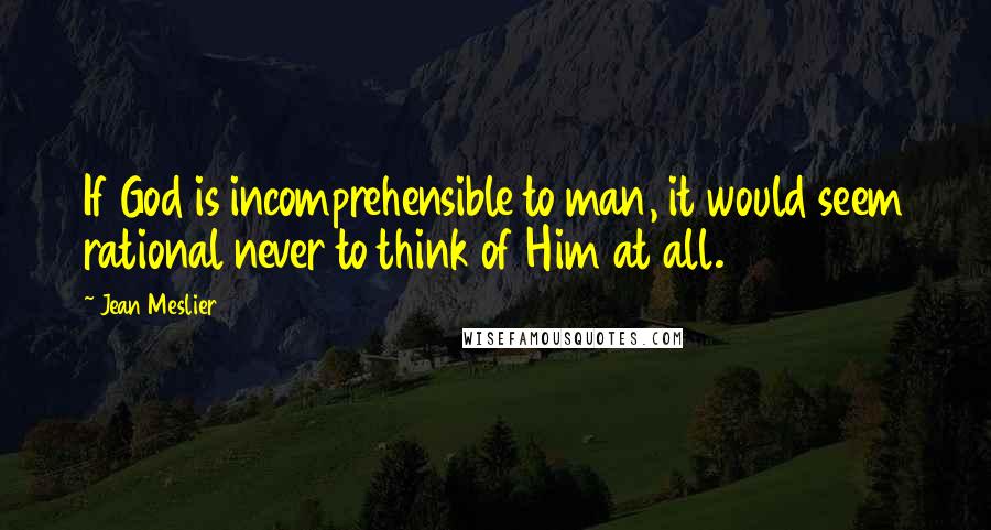 Jean Meslier Quotes: If God is incomprehensible to man, it would seem rational never to think of Him at all.