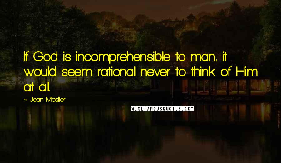 Jean Meslier Quotes: If God is incomprehensible to man, it would seem rational never to think of Him at all.