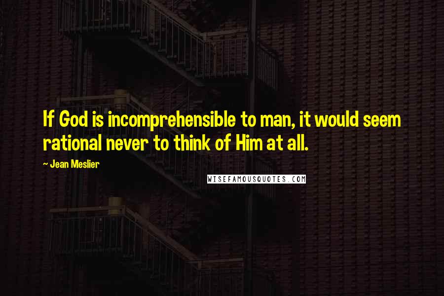 Jean Meslier Quotes: If God is incomprehensible to man, it would seem rational never to think of Him at all.