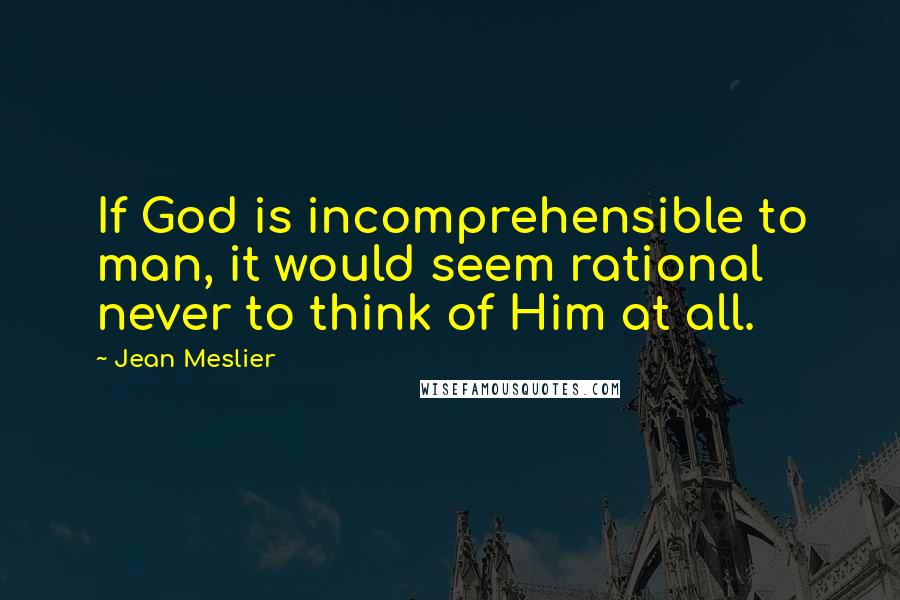 Jean Meslier Quotes: If God is incomprehensible to man, it would seem rational never to think of Him at all.