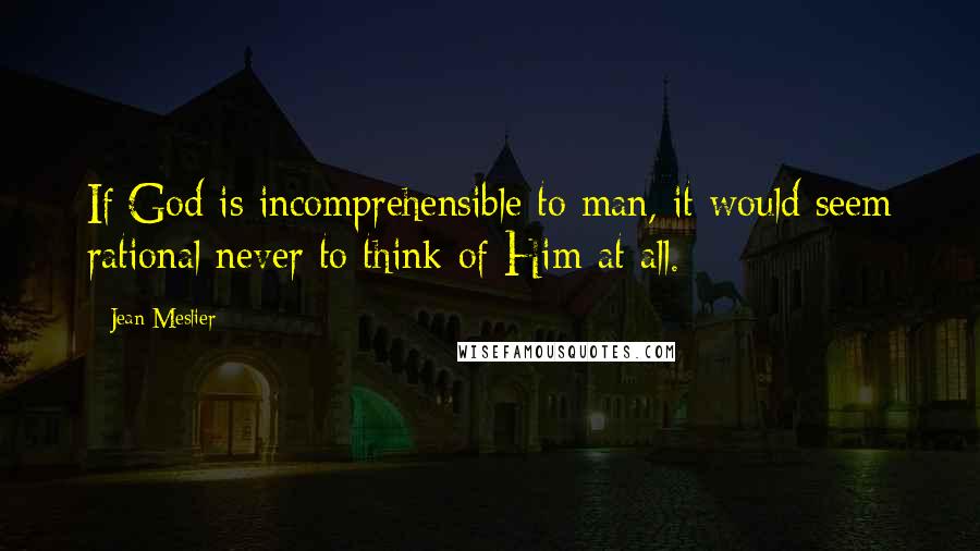 Jean Meslier Quotes: If God is incomprehensible to man, it would seem rational never to think of Him at all.