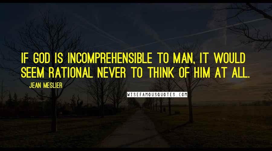 Jean Meslier Quotes: If God is incomprehensible to man, it would seem rational never to think of Him at all.