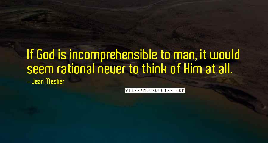 Jean Meslier Quotes: If God is incomprehensible to man, it would seem rational never to think of Him at all.